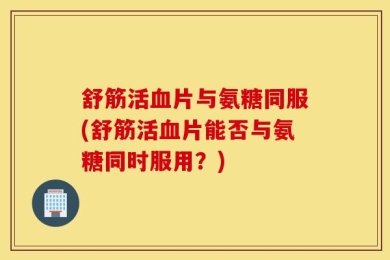 舒筋活血片与氨糖同服(舒筋活血片能否与氨糖同时服用？)