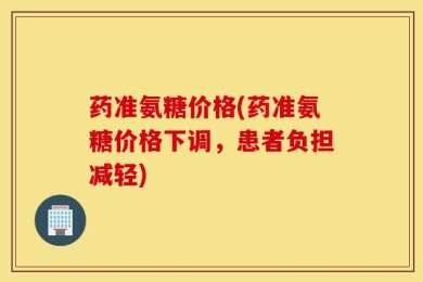 药准氨糖价格(药准氨糖价格下调，患者负担减轻)