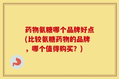 药物氨糖哪个品牌好点(比较氨糖药物的品牌，哪个值得购买？)