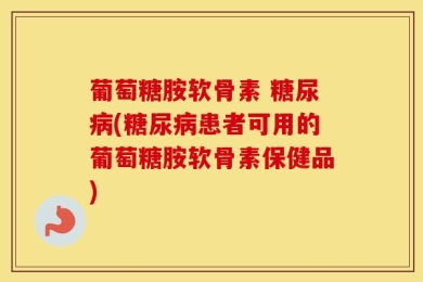 葡萄糖胺软骨素 糖尿病(糖尿病患者可用的葡萄糖胺软骨素保健品)