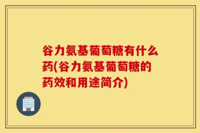 谷力氨基葡萄糖有什么药(谷力氨基葡萄糖的药效和用途简介)