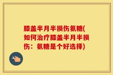 膝盖半月半损伤氨糖(如何治疗膝盖半月半损伤：氨糖是个好选择)