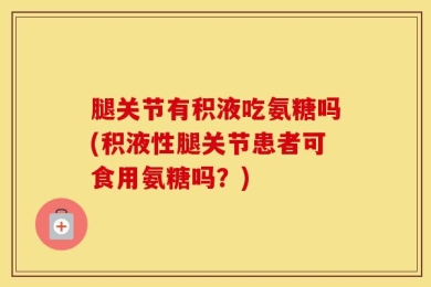 腿关节有积液吃氨糖吗(积液性腿关节患者可食用氨糖吗？)