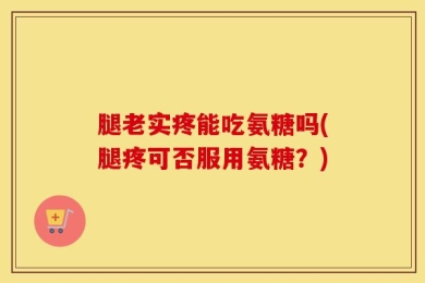 腿老实疼能吃氨糖吗(腿疼可否服用氨糖？)