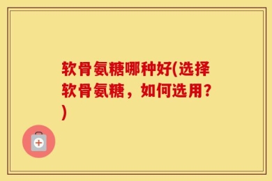 软骨氨糖哪种好(选择软骨氨糖，如何选用？)
