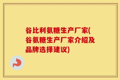 谷比利氨糖生产厂家(谷氨糖生产厂家介绍及品牌选择建议)
