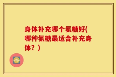 身体补充哪个氨糖好(哪种氨糖最适合补充身体？)