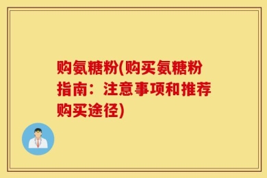 购氨糖粉(购买氨糖粉指南：注意事项和推荐购买途径)