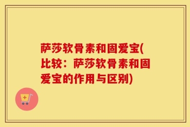 萨莎软骨素和固爱宝(比较：萨莎软骨素和固爱宝的作用与区别)