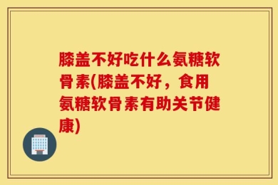 膝盖不好吃什么氨糖软骨素(膝盖不好，食用氨糖软骨素有助关节健康)