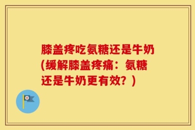 膝盖疼吃氨糖还是牛奶(缓解膝盖疼痛：氨糖还是牛奶更有效？)