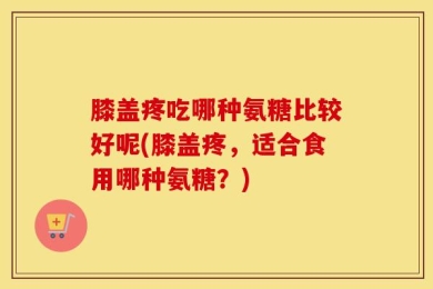 膝盖疼吃哪种氨糖比较好呢(膝盖疼，适合食用哪种氨糖？)