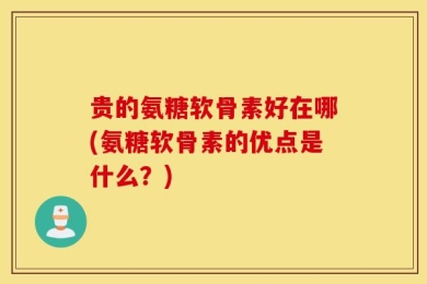 贵的氨糖软骨素好在哪(氨糖软骨素的优点是什么？)