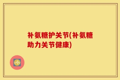 补氨糖护关节(补氨糖助力关节健康)