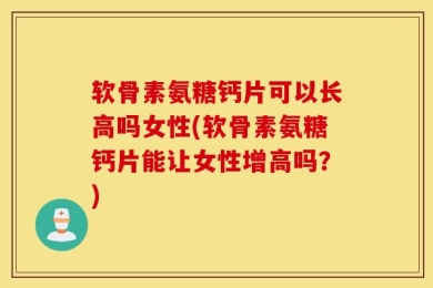 软骨素氨糖钙片可以长高吗女性(软骨素氨糖钙片能让女性增高吗？)