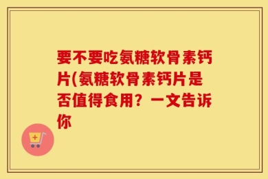 要不要吃氨糖软骨素钙片(氨糖软骨素钙片是否值得食用？一文告诉你