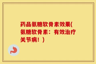 药品氨糖软骨素效果(氨糖软骨素：有效治疗关节病！)