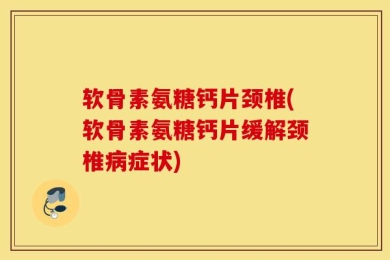 软骨素氨糖钙片颈椎(软骨素氨糖钙片缓解颈椎病症状)