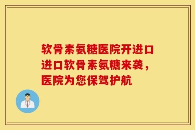软骨素氨糖医院开进口进口软骨素氨糖来袭，医院为您保驾护航