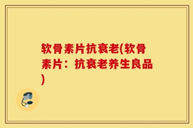 软骨素片抗衰老(软骨素片：抗衰老养生良品)
