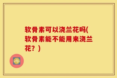 软骨素可以浇兰花吗(软骨素能不能用来浇兰花？)