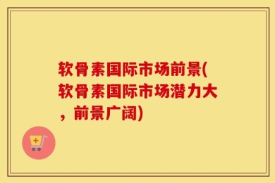 软骨素国际市场前景(软骨素国际市场潜力大，前景广阔)