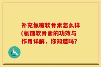 补充氨糖软骨素怎么样(氨糖软骨素的功效与作用详解，你知道吗？
