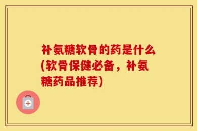 补氨糖软骨的药是什么(软骨保健必备，补氨糖药品推荐)