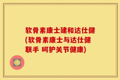软骨素康士建和达仕健(软骨素康士与达仕健联手 呵护关节健康)
