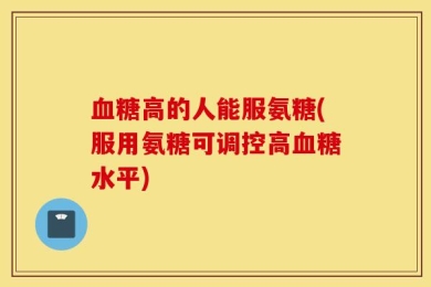 血糖高的人能服氨糖(服用氨糖可调控高血糖水平)