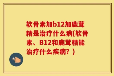 软骨素加b12加鹿茸精是治疗什么病(软骨素、B12和鹿茸精能治疗什么疾病？)