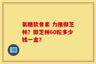 氨糖软骨素 力推御芝林？御芝林60粒多少钱一盒？