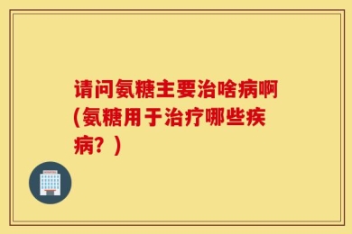 请问氨糖主要治啥病啊(氨糖用于治疗哪些疾病？)