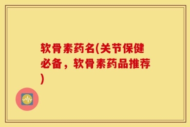 软骨素药名(关节保健必备，软骨素药品推荐)