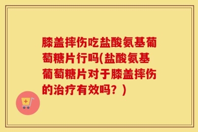膝盖摔伤吃盐酸氨基葡萄糖片行吗(盐酸氨基葡萄糖片对于膝盖摔伤的治疗有效吗？)