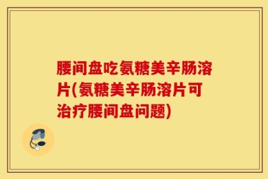 腰间盘吃氨糖美辛肠溶片(氨糖美辛肠溶片可治疗腰间盘问题)