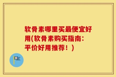 软骨素哪里买最便宜好用(软骨素购买指南：平价好用推荐！)