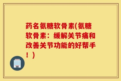 药名氨糖软骨素(氨糖软骨素：缓解关节痛和改善关节功能的好帮手！)