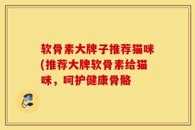 软骨素大牌子推荐猫咪(推荐大牌软骨素给猫咪，呵护健康骨骼