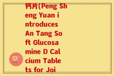 蓬生源牌安糖软骨素d钙片(Peng Sheng Yuan introduces An Tang Soft Glucosamine D Calcium Tablets for Joint Health)