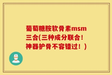 葡萄糖胺软骨素msm三合(三种成分联合！神器护骨不容错过！)