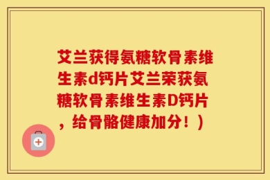 艾兰获得氨糖软骨素维生素d钙片艾兰荣获氨糖软骨素维生素D钙片，给骨骼健康加分！)