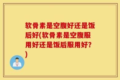 软骨素是空腹好还是饭后好(软骨素是空腹服用好还是饭后服用好？)