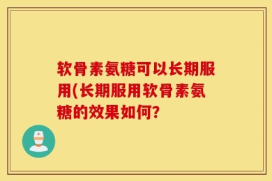 软骨素氨糖可以长期服用(长期服用软骨素氨糖的效果如何？