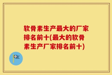 软骨素生产最大的厂家排名前十(最大的软骨素生产厂家排名前十)