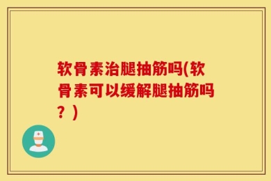 软骨素治腿抽筋吗(软骨素可以缓解腿抽筋吗？)