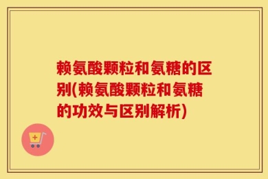 赖氨酸颗粒和氨糖的区别(赖氨酸颗粒和氨糖的功效与区别解析)