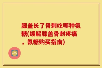 膝盖长了骨刺吃哪种氨糖(缓解膝盖骨刺疼痛，氨糖购买指南)