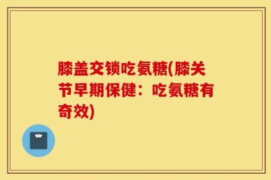 膝盖交锁吃氨糖(膝关节早期保健：吃氨糖有奇效)