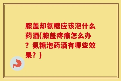 膝盖却氨糖应该泡什么药酒(膝盖疼痛怎么办？氨糖泡药酒有哪些效果？)